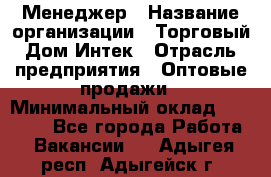 Менеджер › Название организации ­ Торговый Дом Интек › Отрасль предприятия ­ Оптовые продажи › Минимальный оклад ­ 15 000 - Все города Работа » Вакансии   . Адыгея респ.,Адыгейск г.